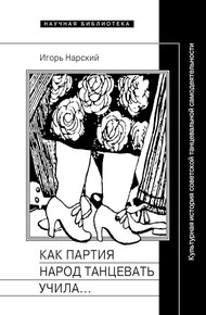 Обложка книги Как партия народ танцевать учила, как балетмейстеры ей помогали, и что из этого вышло. Культурная история советской танцевальной самодеятельности